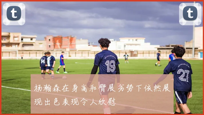 杨瀚森在身高和臂展劣势下依然展现出色表现令人欣慰