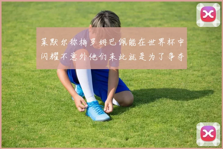 莱默尔称梅罗姆巴佩能在世界杯中闪耀不意外他们来此就是为了争夺最佳球员