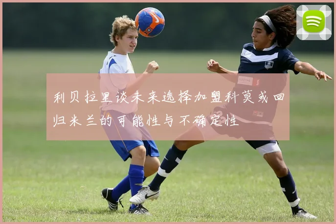 利贝拉里谈未来选择加盟科莫或回归米兰的可能性与不确定性