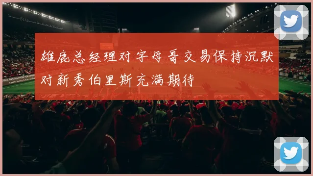 雄鹿总经理对字母哥交易保持沉默对新秀伯里斯充满期待
