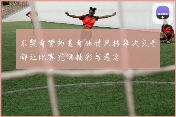 东契奇赞约基奇独特风格每次交手都让比赛充满精彩与悬念