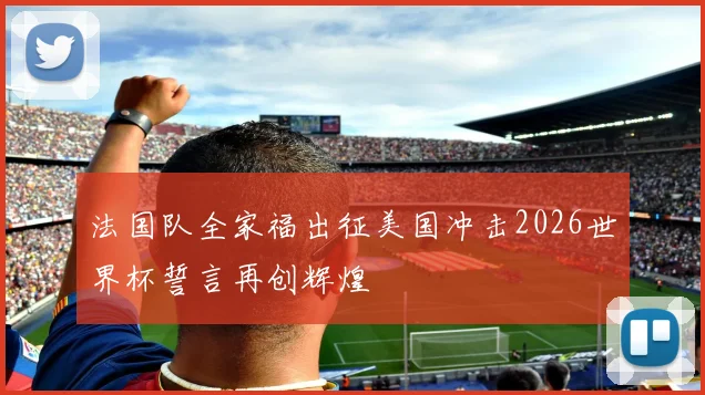 法国队全家福出征美国冲击2026世界杯誓言再创辉煌