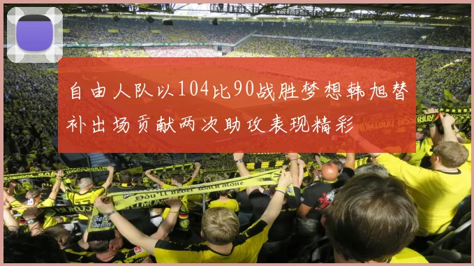 自由人队以104比90战胜梦想韩旭替补出场贡献两次助攻表现精彩