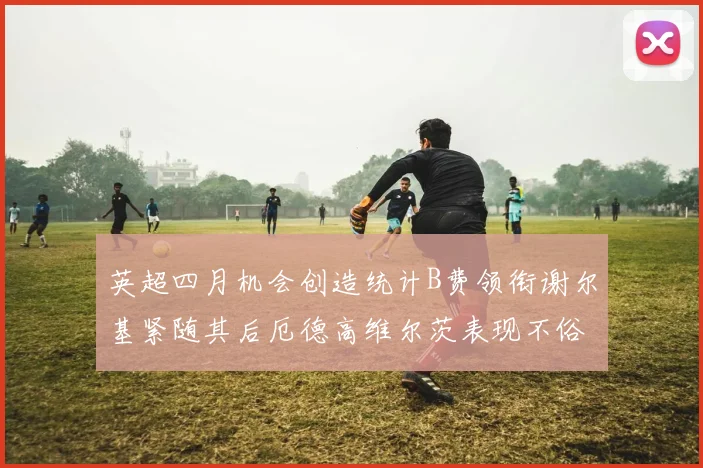 英超四月机会创造统计B费领衔谢尔基紧随其后厄德高维尔茨表现不俗