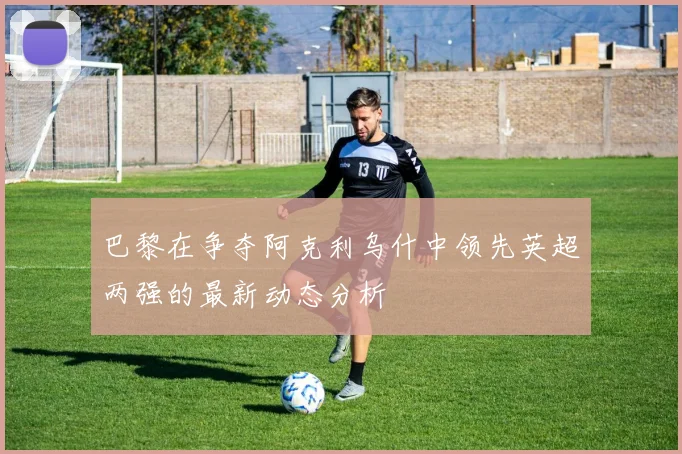 巴黎在争夺阿克利乌什中领先英超两强的最新动态分析