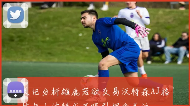 美记分析雄鹿若欲交易沃特森AJ格林与小波特或可吸引掘金关注