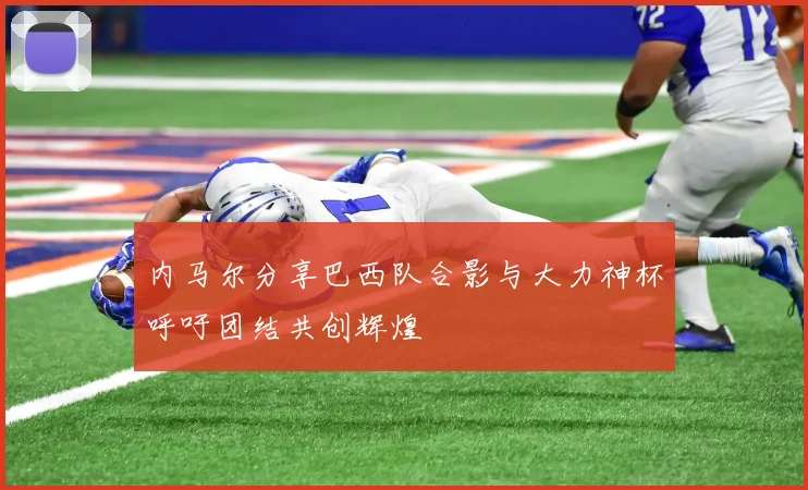 内马尔分享巴西队合影与大力神杯呼吁团结共创辉煌