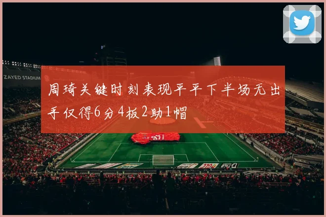 周琦关键时刻表现平平下半场无出手仅得6分4板2助1帽