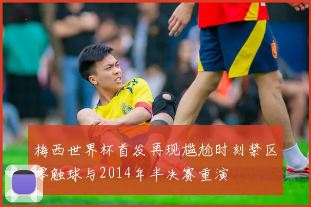 梅西世界杯首发再现尴尬时刻禁区零触球与2014年半决赛重演