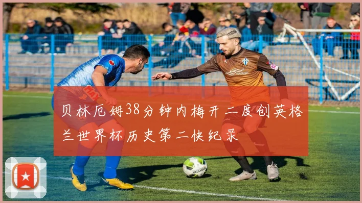 贝林厄姆38分钟内梅开二度创英格兰世界杯历史第二快纪录