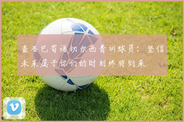 查洛巴寄语切尔西青训球员：坚信未来属于你们的时刻终将到来