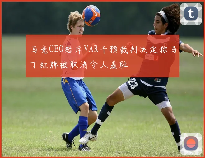 马竞CEO怒斥VAR干预裁判决定称马丁红牌被取消令人羞耻