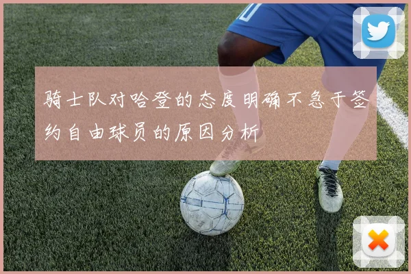 骑士队对哈登的态度明确不急于签约自由球员的原因分析