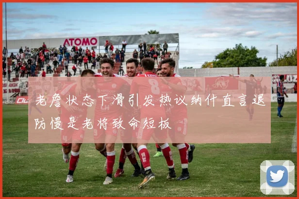 老詹状态下滑引发热议纳什直言退防慢是老将致命短板