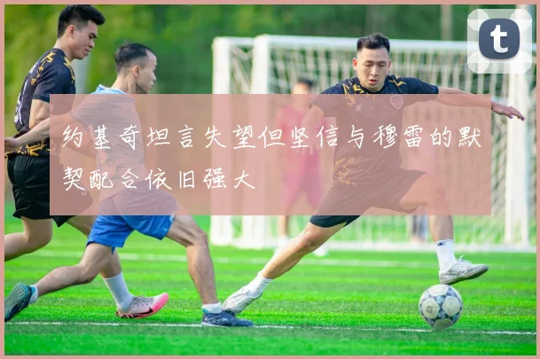 约基奇坦言失望但坚信与穆雷的默契配合依旧强大