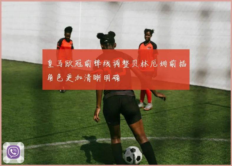 皇马欧冠前锋线调整贝林厄姆前插角色更加清晰明确