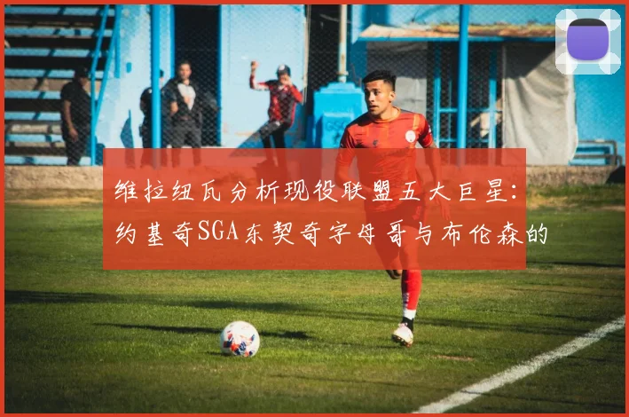 维拉纽瓦分析现役联盟五大巨星：约基奇SGA东契奇字母哥与布伦森的表现与影响