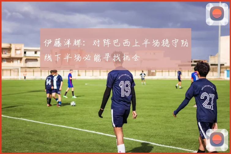 伊藤洋辉：对阵巴西上半场稳守防线下半场必能寻找机会