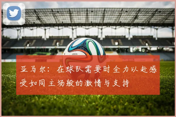 亚马尔：在球队需要时全力以赴感受如同主场般的激情与支持