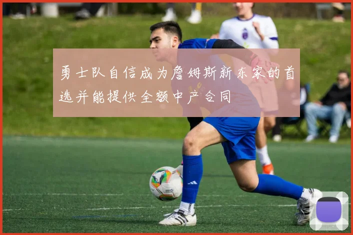勇士队自信成为詹姆斯新东家的首选并能提供全额中产合同