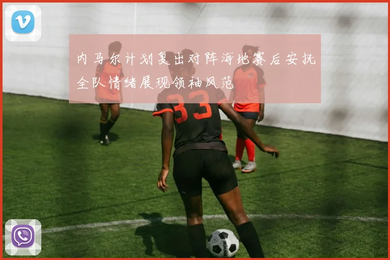 内马尔计划复出对阵海地赛后安抚全队情绪展现领袖风范