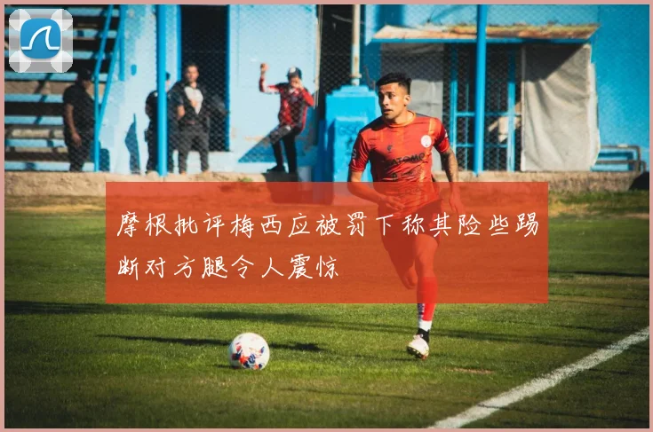 摩根批评梅西应被罚下称其险些踢断对方腿令人震惊