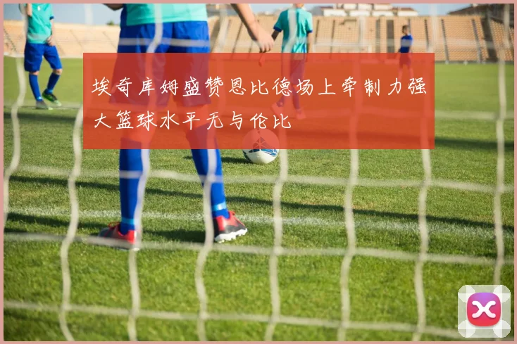 埃奇库姆盛赞恩比德场上牵制力强大篮球水平无与伦比