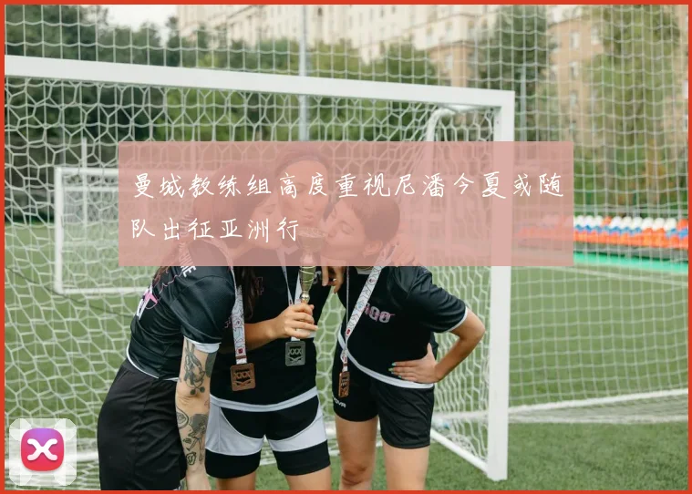 曼城教练组高度重视尼潘今夏或随队出征亚洲行