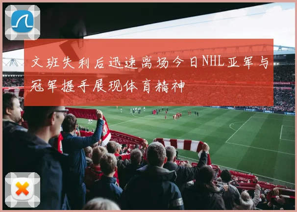 文班失利后迅速离场今日NHL亚军与冠军握手展现体育精神