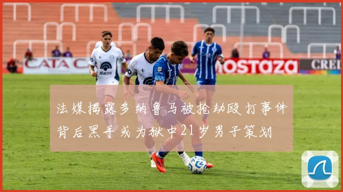 法媒揭露多纳鲁马被抢劫殴打事件背后黑手或为狱中21岁男子策划