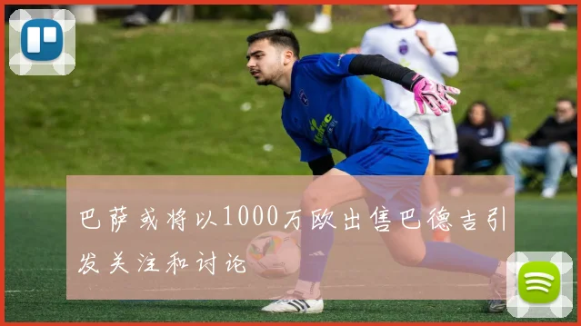 巴萨或将以1000万欧出售巴德吉引发关注和讨论