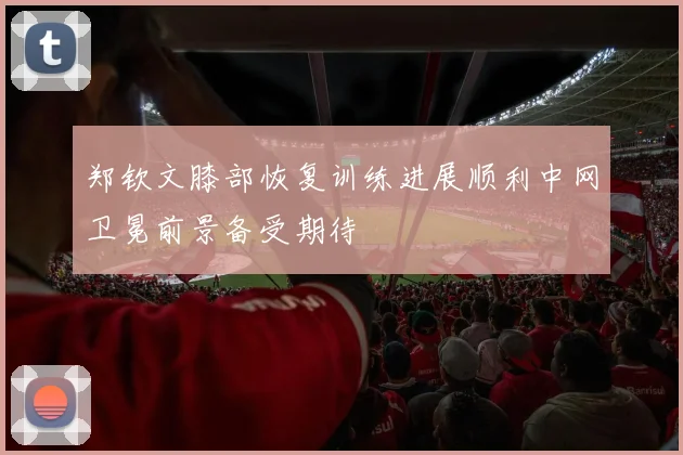 郑钦文膝部恢复训练进展顺利中网卫冕前景备受期待