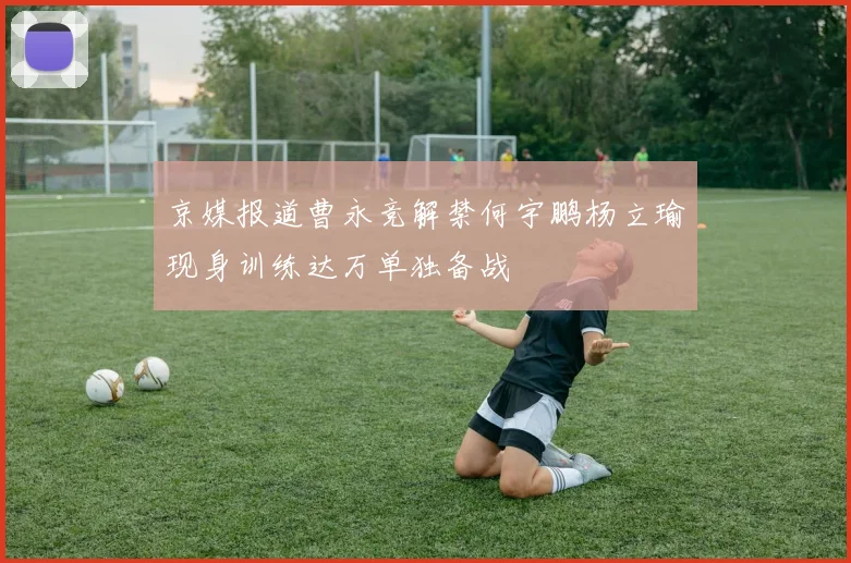 京媒报道曹永竞解禁何宇鹏杨立瑜现身训练达万单独备战