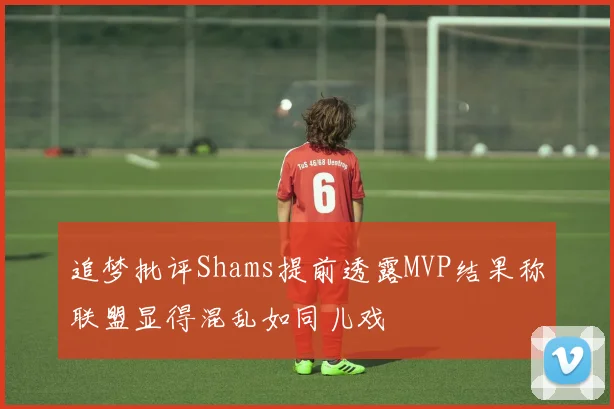 追梦批评Shams提前透露MVP结果称联盟显得混乱如同儿戏